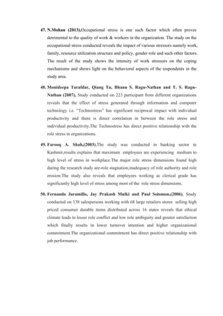 47. N.Mohan (2013),Occupational stress is one such factor which often proves
detrimental to the quality of work & workers in the organization. The study on the
occupational stress conducted reveals the impact of various stressors namely work,
family, resource utilization structure and policy, gender role and such other factors.
The result of the study shows the intensity of work stressors on the coping
mechanisms and shows light on the behavioral aspects of the respondents in the
study area.
48. Monideepa Tarafdar, Qiang Tu, Bhanu S. Ragu-Nathan and T. S. Ragu-
Nathan (2007), Study conducted on 223 participant from different organizations
reveals that the effect of stress generated through information and computer
technology i.e. “Technostress” has significant reciprocal impact with individual
productivity and there is direct correlation in between the role stress and
individual productivity.The Technostress has direct positive relationship with the
role stress in organizations.
49. Farooq A. Shah,(2003),The study was conducted in banking sector in
Kashmir,results explains that maximum employees are experiencing medium to
high level of stress in workplace.The major role stress dimensions found high
during the research study are-role stagnation,inadequacy of role authority and role
erosion.The study also reveals that employees working as clerical grade has
significantly high level of stress among most of the role stress dimensions.
50. Fernando Jaramillo, Jay Prakash Mulki and Paul Solomon,(2006), Study
conducted on 138 salespersons working with 68 large retailers stores selling high
priced consumer durable items distributed across 16 states reveals that ethical
climate leads to lesser role conflict and low role ambiguity and greater satisfaction
which finally results in lower turnover intention and higher organizational
commitment.The organizational commitment has direct positive relationship with
job performance.
 
