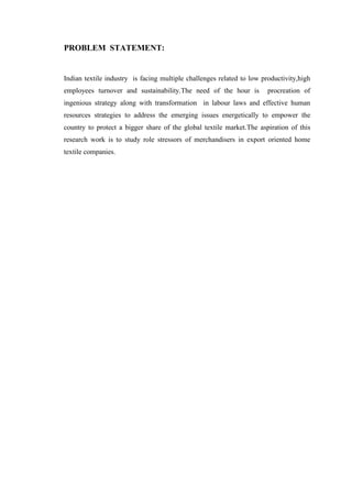 PROBLEM STATEMENT:
Indian textile industry is facing multiple challenges related to low productivity,high
employees turnover and sustainability.The need of the hour is procreation of
ingenious strategy along with transformation in labour laws and effective human
resources strategies to address the emerging issues energetically to empower the
country to protect a bigger share of the global textile market.The aspiration of this
research work is to study role stressors of merchandisers in export oriented home
textile companies.
 