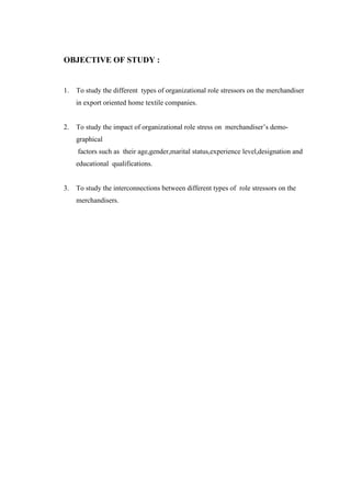 OBJECTIVE OF STUDY :
1. To study the different types of organizational role stressors on the merchandiser
in export oriented home textile companies.
2. To study the impact of organizational role stress on merchandiser’s demo-
graphical
factors such as their age,gender,marital status,experience level,designation and
educational qualifications.
3. To study the interconnections between different types of role stressors on the
merchandisers.
 