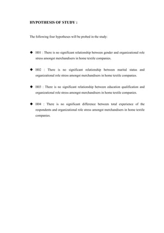 HYPOTHESIS OF STUDY :
The following four hypotheses will be probed in the study:
 H01 : There is no significant relationship between gender and organizational role
stress amongst merchandisers in home textile companies.
 H02 : There is no significant relationship between marital status and
organizational role stress amongst merchandisers in home textile companies.
 H03 : There is no significant relationship between education qualification and
organizational role stress amongst merchandisers in home textile companies.
 H04 : There is no significant difference between total experience of the
respondents and organizational role stress amongst merchandisers in home textile
companies.
 