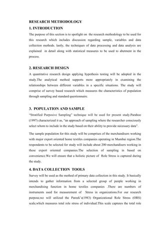 RESEARCH METHODOLOGY
1. INTRODUCTION
The purpose of this section is to spotlight on the research methodology to be used for
this research which includes discussion regarding sample, variables and data
collection methods. lastly, the techniques of data processing and data analysis are
explained in detail along with statistical measures to be used to abetment in the
process.
2. RESEARCH DESIGN
A quantitative research design applying hypothesis testing will be adopted in the
study.The analytical method supports more appropriately in examining the
relationships between different variables in a specific situations. The study will
comprise of survey based research which measures the characteristics of population
through sampling and standard questionnaire.
3. POPULATION AND SAMPLE
“Stratified Purposive Sampling” technique will be used for present study.Parahoo
(1997) characterized it as, “an approach of sampling where the researcher consciously
select whom to include in the study based on their ability to provide necessary data”.
The sample population for this study will be comprises of the merchandisers working
with major export oriented home textiles companies operating in Mumbai region.The
respondents to be selected for study will include about 200 merchandisers working in
these export oriented companies.The selection of sampling in based on
convenience.We will ensure that a holistic picture of Role Stress is captured during
the study.
4. DATA COLLECTION TOOLS
Survey will be used as the method of primary data collection in this study. It basically
intends to gather information from a selected group of people working in
merchandising function in home textiles companies .There are numbers of
instruments used for measurement of Stress in organizations.For our research
purpose,we will utilized the Pareek’s(1983) Organizational Role Stress (ORS)
scale,which measures total role stress of individual.This scale captures the total role
 