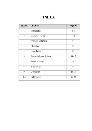 INDEX
Sr. No. Chapters Page No
1. Introduction 1-3
2. Literature Review 4-10
3. Problem Statement 11
4. Objective 12
5. Hypothesis 13
6. Research Methodology 14-15
7. Scope of study 16
8. Limitations 17
9. Work Plan 18-19
10. References 20-23
 