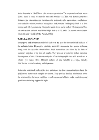 stress intensity in 10 different role stressors parameters.The organizational role stress
(ORS) scale is used to measure ten role stressess i.e. Self-role distance,inter-role
distance,role stagnation,role isolation,role ambiguity,role expectation conflict,role
overload,role erosion,resource inadequacy and personal inadequacy.ORS is a five
points scale (0-4),containing 5 items for each stress and a tool of 50 statements.Thus
the total scores on each role stress range from 0 to 20. This ORS scale has accepted
reliability and validity ( Udai Pareek, 1983)
5. DATA ANALYSIS
Descriptive and inferential statistical tools will be used for the statistical analysis of
the collected data. Descriptive statistics generally summarize the sample collected
along with the recorded observations. Such summaries can either be in form of
summary statistics or in form of graphs. They provide a basis for further statistical
investigation of data. Uni-variate analysis of the demographic data will be utilized in
which we studies three different features of one variable at a time, namely,
distribution, central tendency and dispersion.
Inferential statistical tools utilize the techniques to draw generalizations about the
populations from which samples are drawn. They provide detailed information about
the relationships between variables, reveal causes and effects, make predictions and
generate convincing support for a giv
 