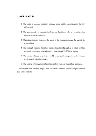 LIMITATIONS:
1) The study is confined to export oriented home textiles companies in the city
of Mumbai.
2) The questionnaire is circulated only to merchandisers who are working with
in home textile companies .
3) There is restriction on use of the name of the companies,hence the identity is
not disclosed.
4) The research outcome from this survey should not be applied to other textiles
companies, the same survey in other cities may yield different results.
5) The sample selected is restricted to 12 home textile companies as the players
are limited in Mumbai market.
6) The sample size selection is based on random purposive sampling technique.
There are very few research project done in this area in India related to organizational
role stress on merc
 