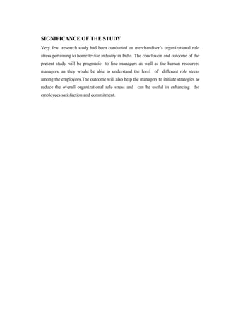 SIGNIFICANCE OF THE STUDY
Very few research study had been conducted on merchandiser’s organizational role
stress pertaining to home textile industry in India. The conclusion and outcome of the
present study will be pragmatic to line managers as well as the human resources
managers, as they would be able to understand the level of different role stress
among the employees.The outcome will also help the managers to initiate strategies to
reduce the overall organizational role stress and can be useful in enhancing the
employees satisfaction and commitment.
 