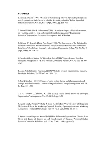 REFERENCE
1.Satish C. Pandey (1998) “A Study of Relationship between Personality Dimensions
and Organisational Role Stress in a Public Sector Organisation”,Indian Journal of
Industrial Relations, Vol. 33, No. 4 (Apr., 1998), pp. 506-516
2.Kasturi Naik&Srini R. Srinivasan (2016), “A study on impact of Job role stressors
on Frontline employee role performance towards the customers”International
Journal,of Business and Economic Development Vol. 4 Number 1
3.Richard W. Scamell &Bette Ann Stead,(1984),”An Assessment of the Relationship
between Subordinate Assertiveness and Perceived Leader Behavior and Subordinate
Role Stress”,The Library Quarterly: Information, Community, Policy, Vol. 54, No. 2
(Apr.,1984), pp. 170-188
4.Caroline Gilbert Sophie De Winne Luc Sels, (2011),"Antecedents of front-line
managers' perceptions of HR role stressors", Personnel Review, Vol. 40 Iss 5 pp. 549
- 569
5.Maria Vakola Ioannis Nikolaou, (2005),"Attitudes towards organizational change",
Employee Relations, Vol.27 Iss 2 pp. 160 - 174
6.Roy K Smollan , (2015),"Causes of stress before, during and after organizational
change: a qualitative study", Journal of Organizational Change Management, Vol. 28
Iss 2 pp. 301 - 314
7.S. K. Sharma, J. Sharma, A. Devi, (2012) ,“Role stress based on Employee
Segmentation”,Management, Vol. 17, 2012, 2, pp. 1-30
8.Jagdip Singh, Willem Verbeke & Gary K. Rhoads,(1996), “A Study of Direct and
Moderating Effects for Marketing-Oriented Boundary Spanners,American Marketing
Association, Journal of Marketing”, Vol. 60, No. 3 (Jul., 1996), pp. 69-86
9.Ashok Pratap Singh and Kedar Nath(1991),“Effects of Organisational Climate, Role
Stress and Locus of Control on Job Involvement of Banking Personnel”,Indian
Journal of Industrial Relations, Vol. 27, No. 2 (Oct., 1991), pp. 63-76
 