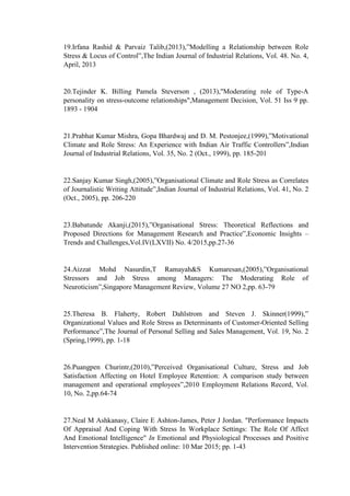 19.Irfana Rashid & Parvaiz Talib,(2013),”Modelling a Relationship between Role
Stress & Locus of Control”,The Indian Journal of Industrial Relations, Vol. 48. No. 4,
April, 2013
20.Tejinder K. Billing Pamela Steverson , (2013),"Moderating role of Type-A
personality on stress-outcome relationships",Management Decision, Vol. 51 Iss 9 pp.
1893 - 1904
21.Prabhat Kumar Mishra, Gopa Bhardwaj and D. M. Pestonjee,(1999),”Motivational
Climate and Role Stress: An Experience with Indian Air Traffic Controllers”,Indian
Journal of Industrial Relations, Vol. 35, No. 2 (Oct., 1999), pp. 185-201
22.Sanjay Kumar Singh,(2005),”Organisational Climate and Role Stress as Correlates
of Journalistic Writing Attitude”,Indian Journal of Industrial Relations, Vol. 41, No. 2
(Oct., 2005), pp. 206-220
23.Babatunde Akanji,(2015),”Organisational Stress: Theoretical Reflections and
Proposed Directions for Management Research and Practice”,Economic Insights –
Trends and Challenges,Vol.IV(LXVII) No. 4/2015,pp.27-36
24.Aizzat Mohd Nasurdin,T Ramayah&S Kumaresan,(2005),”Organisational
Stressors and Job Stress among Managers: The Moderating Role of
Neuroticism”,Singapore Management Review, Volume 27 NO 2,pp. 63-79
25.Theresa B. Flaherty, Robert Dahlstrom and Steven J. Skinner(1999),”
Organizational Values and Role Stress as Determinants of Customer-Oriented Selling
Performance”,The Journal of Personal Selling and Sales Management, Vol. 19, No. 2
(Spring,1999), pp. 1-18
26.Puangpen Churintr,(2010),”Perceived Organisational Culture, Stress and Job
Satisfaction Affecting on Hotel Employee Retention: A comparison study between
management and operational employees”,2010 Employment Relations Record, Vol.
10, No. 2,pp.64-74
27.Neal M Ashkanasy, Claire E Ashton-James, Peter J Jordan. "Performance Impacts
Of Appraisal And Coping With Stress In Workplace Settings: The Role Of Affect
And Emotional Intelligence" In Emotional and Physiological Processes and Positive
Intervention Strategies. Published online: 10 Mar 2015; pp. 1-43
 