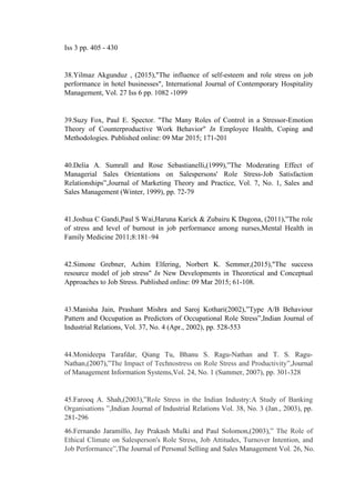Iss 3 pp. 405 - 430
38.Yilmaz Akgunduz , (2015),"The influence of self-esteem and role stress on job
performance in hotel businesses", International Journal of Contemporary Hospitality
Management, Vol. 27 Iss 6 pp. 1082 -1099
39.Suzy Fox, Paul E. Spector. "The Many Roles of Control in a Stressor-Emotion
Theory of Counterproductive Work Behavior" In Employee Health, Coping and
Methodologies. Published online: 09 Mar 2015; 171-201
40.Delia A. Sumrall and Rose Sebastianelli,(1999),”The Moderating Effect of
Managerial Sales Orientations on Salespersons' Role Stress-Job Satisfaction
Relationships”,Journal of Marketing Theory and Practice, Vol. 7, No. 1, Sales and
Sales Management (Winter, 1999), pp. 72-79
41.Joshua C Gandi,Paul S Wai,Haruna Karick & Zubairu K Dagona, (2011),”The role
of stress and level of burnout in job performance among nurses,Mental Health in
Family Medicine 2011;8:181–94
42.Simone Grebner, Achim Elfering, Norbert K. Semmer,(2015),"The success
resource model of job stress" In New Developments in Theoretical and Conceptual
Approaches to Job Stress. Published online: 09 Mar 2015; 61-108.
43.Manisha Jain, Prashant Mishra and Saroj Kothari(2002),”Type A/B Behaviour
Pattern and Occupation as Predictors of Occupational Role Stress”,Indian Journal of
Industrial Relations, Vol. 37, No. 4 (Apr., 2002), pp. 528-553
44.Monideepa Tarafdar, Qiang Tu, Bhanu S. Ragu-Nathan and T. S. Ragu-
Nathan,(2007),”The Impact of Technostress on Role Stress and Productivity”,Journal
of Management Information Systems,Vol. 24, No. 1 (Summer, 2007), pp. 301-328
45.Farooq A. Shah,(2003),”Role Stress in the Indian Industry:A Study of Banking
Organisations ”,Indian Journal of Industrial Relations Vol. 38, No. 3 (Jan., 2003), pp.
281-296
46.Fernando Jaramillo, Jay Prakash Mulki and Paul Solomon,(2003),” The Role of
Ethical Climate on Salesperson's Role Stress, Job Attitudes, Turnover Intention, and
Job Performance”,The Journal of Personal Selling and Sales Management Vol. 26, No.
 