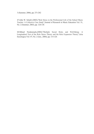 3 (Summer, 2006), pp. 271-282
47.John W. Scheib (2003),”Role Stress in the Professional Life of the School Music
Teacher: A Collective Case Study”,Journal of Research in Music Education Vol. 51,
No. 2 (Summer, 2003), pp. 124-136
48.Mikael Nordenmark,(2004),”Multiple Social Roles and Well-Being: A
Longitudinal Test of the Role Stress Theory and the Role Expansion Theory”,Acta
Sociologica Vol. 47, No. 2 (Jun., 2004), pp. 115-126
 