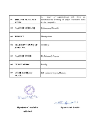 01 TITLE OF RESEARCH
WORK
A study of organizational role stress on
merchandisers working in export orientated home
textile companies
02 NAME OF SCHOLAR Krishnanand Tripathi
03 SUBJECT Management
04 REGISTRATION NO OF
SCHOLAR
19715042
05 NAME OF GUIDE Dr.Rajinder S Aurora
06 DESIGNATION Faculty
07 GUIDE WORKING
PLACE
IBS Business School, Mumbai
Signature of the Guide Signature of Scholar
with Seal
 