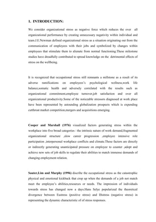 1. INTRODUCTION:
We consider organizational stress as negative force which reduces the over all
organizational performance by creating unnecessary negativity within individual and
team.J.E.Newman defined organizational stress as a situation originating out from the
communication of employees with their jobs and symbolized by changes within
employees that stimulate them to alienate from normal functioning.These milestone
studies have dreadfully contributed to spread knowledge on the detrimental effects of
stress on the wellbeing.
It is recognized that occupational stress still remnants a millstone as a result of its
adverse ramifications on employees’s psychological wellness,work life
balance,somatic health and adversely correlated with the results such as
organizational commitment,employee turnover,job satisfaction and over all
organizational productivity.Some of the noticeable stressors diagnosed at work place
have been represented by astounding globalization prospects which is expending
cutthroat market competition,mergers and acquisitions emerging.
Cooper and Marshall (1976) visualized factors generating stress within the
workplace into five broad categories : the intrinsic nature of work demand,fragmented
organizational structure ,slow career progression ,employee intensive role
participation ,interpersonal workplace conflicts and climate.These factors are directly
or indirectly generating unanticipated pressure on employee to counter ,adopt and
achieve new sets of job skills to regulate their abilities to match immense demands of
changing employment relation.
Sauter,Lim and Murphy (1996) discribe the occupational stress as the catastrophic
physical and emotional kickback that crop up when the demands of a job not match
meet the employee’s abilities,resources or needs. The impression of individuals
towards stress has changed now a days.Hans Selye popularized the theoretical
divergence between Eustress (positive stress) and Distress (negative stress) in
representing the dynamic characteristic of of stress responses.
 