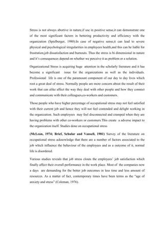 Stress is not always abortive in nature,if use in positive sense,it can demonstrate one
of the most significant factors in bettering productivity and efficiency with the
organization (Spielberger, 1980).In case of negative sense,it can lead to severe
physical and psychological irregularities in employees health,and this can be liable for
frustration,job dissatisfaction and burnouts. Thus the stress is bi dimensional in nature
and it’s consequences depend on whether we perceive it as problem or a solution.
Organizational Stress is acquiring huge attention in the scholarly literature and it has
become a significant issue for the organizations as well as the individuals.
Professional life is one of the paramount component of our day to day lives which
root a great deal of stress. Normally people are more concern about the result of their
work that can alike affect the way they deal with other people and how they connect
and communicate with their colleagues,co-workers and customers.
Those people who have higher percentage of occupational stress may not feel satisfied
with their current job and hence they will not feel contended and delight working in
the organization. Such employees may feel disconnected and cramped when they are
having problems with other co-workers or customers.This create a adverse impact to
the organization itself. Studies done on occupational stress
(McLean, 1974; Brief, Schular and Vansell, 1981) Survey of the literature on
occupational stress acknowledge that there are a number of factors associated to the
job which influence the behaviour of the employees and as a outcome of it, normal
life is disordered.
Various studies reveals that job stress clouts the employees’ job satisfaction which
finally affect their overall performance in the work place. Most of the companies now
a days are demanding for the better job outcomes in less time and less amount of
resources. As a matter of fact, contemporary times have been terms as the “age of
anxiety and stress” (Coleman, 1976).
 