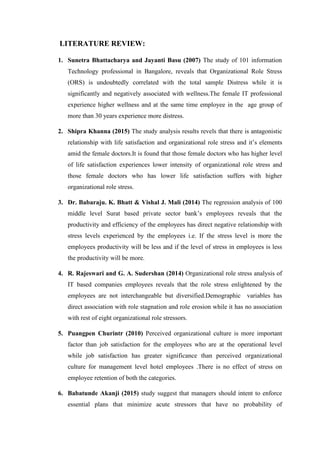 LITERATURE REVIEW:
1. Sunetra Bhattacharya and Jayanti Basu (2007) The study of 101 information
Technology professional in Bangalore, reveals that Organizational Role Stress
(ORS) is undoubtedly correlated with the total sample Distress while it is
significantly and negatively associated with wellness.The female IT professional
experience higher wellness and at the same time employee in the age group of
more than 30 years experience more distress.
2. Shipra Khanna (2015) The study analysis results revels that there is antagonistic
relationship with life satisfaction and organizational role stress and it’s elements
amid the female doctors.It is found that those female doctors who has higher level
of life satisfaction experiences lower intensity of organizational role stress and
those female doctors who has lower life satisfaction suffers with higher
organizational role stress.
3. Dr. Babaraju. K. Bhatt & Vishal J. Mali (2014) The regression analysis of 100
middle level Surat based private sector bank’s employees reveals that the
productivity and efficiency of the employees has direct negative relationship with
stress levels experienced by the employees i.e. If the stress level is more the
employees productivity will be less and if the level of stress in employees is less
the productivity will be more.
4. R. Rajeswari and G. A. Sudershan (2014) Organizational role stress analysis of
IT based companies employees reveals that the role stress enlightened by the
employees are not interchangeable but diversified.Demographic variables has
direct association with role stagnation and role erosion while it has no association
with rest of eight organizational role stressors.
5. Puangpen Churintr (2010) Perceived organizational culture is more important
factor than job satisfaction for the employees who are at the operational level
while job satisfaction has greater significance than perceived organizational
culture for management level hotel employees .There is no effect of stress on
employee retention of both the categories.
6. Babatunde Akanji (2015) study suggest that managers should intent to enforce
essential plans that minimize acute stressors that have no probability of
 