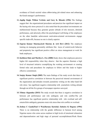 avoidance of Greek societal values abbreviating job related stress and enhancing
the Greek manager’s performance.
11. Jagdip Singh, Willem Verbeke and Gary K. Rhoads (1996) The findings
suggest that the organizational procedures and practices has significant impact on
the hazing role stress process.It is also noted that the procedural environments are
malfunctional because they generate greater altitude of role stressors, diminish
performance, and adversely affect the psychological well-being of the employees
on the other hand,the achievement motivation-oriented environments engage
specific trade-offs, because no one is clearly superior.
12. Supran Kumar Sharma,Jyoti Sharma & Arti Devi (2012) The employee
training on managing personality attributes like locus of control,work behavior
and propensity has significant positive effect on stress management at work for
bank employees.
13. Kathleen Dale and Marilyn L. Fox (2008) Study shows that employees perceive
higher felt responsibility when they observe that the superior illustrate a high
level of structural initiative exemplifying the working environment or creating
formal rules and procedures for employee to follow and this leads to higher
effective commitment.
14. Sanjay Kumar Singh (2005) The main findings of the study revels that there is
significant positive correlation in between the perceived internal environment of
the organization and attitudes towards journalistic writing on the other hand felt
role stress has significant negative relationship with journalistic writing attitude
through out all the five groups of newspaper reporters surveyed.
15. Yilmaz Akgunduz (2015) The study reveals that there is negative correlation in
between job performance and role ambiguity and role conflict.The job
performance has significant positive relationship with role overload and self-
esteem.Role ambiguity generates more role stress than role conflict or overload.
16. Joshua C Gandi,Paul S Wai,Haruna Karick& Zubairu K Dagona (1994)
There is no relationship with the gender difference in burnout level among
Nigerian nurses who come across medium to high levels of emotional exhaustion
and depersnalisation and high stage of personal accomplishment.Work Home
 