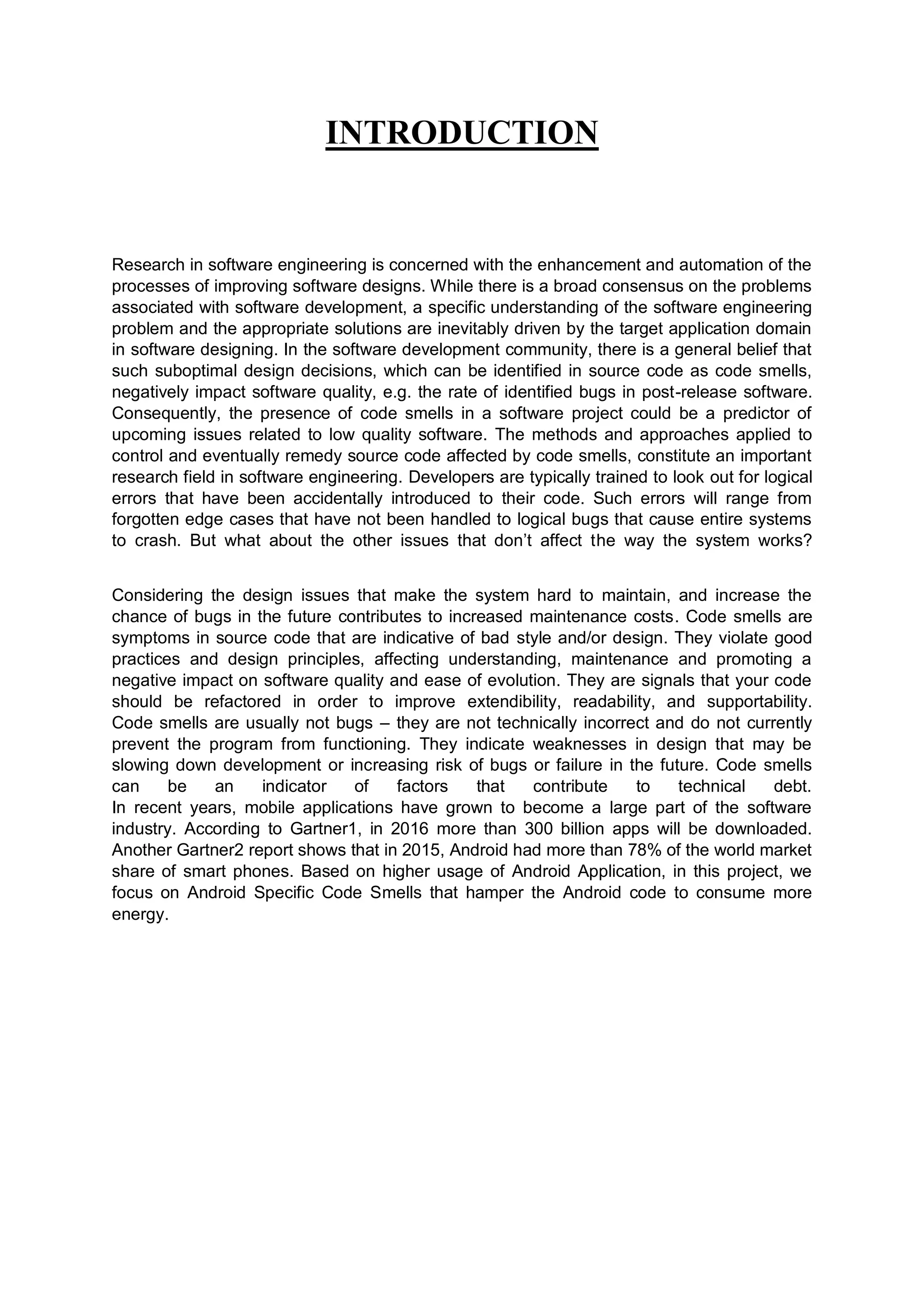 INTRODUCTION
Research in software engineering is concerned with the enhancement and automation of the
processes of improving software designs. While there is a broad consensus on the problems
associated with software development, a specific understanding of the software engineering
problem and the appropriate solutions are inevitably driven by the target application domain
in software designing. In the software development community, there is a general belief that
such suboptimal design decisions, which can be identified in source code as code smells,
negatively impact software quality, e.g. the rate of identified bugs in post-release software.
Consequently, the presence of code smells in a software project could be a predictor of
upcoming issues related to low quality software. The methods and approaches applied to
control and eventually remedy source code affected by code smells, constitute an important
research field in software engineering. Developers are typically trained to look out for logical
errors that have been accidentally introduced to their code. Such errors will range from
forgotten edge cases that have not been handled to logical bugs that cause entire systems
to crash. But what about the other issues that don’t affect the way the system works?
Considering the design issues that make the system hard to maintain, and increase the
chance of bugs in the future contributes to increased maintenance costs. Code smells are
symptoms in source code that are indicative of bad style and/or design. They violate good
practices and design principles, affecting understanding, maintenance and promoting a
negative impact on software quality and ease of evolution. They are signals that your code
should be refactored in order to improve extendibility, readability, and supportability.
Code smells are usually not bugs – they are not technically incorrect and do not currently
prevent the program from functioning. They indicate weaknesses in design that may be
slowing down development or increasing risk of bugs or failure in the future. Code smells
can be an indicator of factors that contribute to technical debt.
In recent years, mobile applications have grown to become a large part of the software
industry. According to Gartner1, in 2016 more than 300 billion apps will be downloaded.
Another Gartner2 report shows that in 2015, Android had more than 78% of the world market
share of smart phones. Based on higher usage of Android Application, in this project, we
focus on Android Specific Code Smells that hamper the Android code to consume more
energy.
 