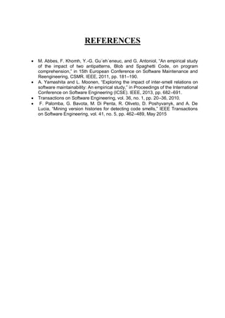 REFERENCES
 M. Abbes, F. Khomh, Y.-G. Gu´eh´eneuc, and G. Antoniol, “An empirical study
of the impact of two antipatterns, Blob and Spaghetti Code, on program
comprehension,” in 15th European Conference on Software Maintenance and
Reengineering, CSMR. IEEE, 2011, pp. 181–190.
 A. Yamashita and L. Moonen, “Exploring the impact of inter-smell relations on
software maintainability: An empirical study,” in Proceedings of the International
Conference on Software Engineering (ICSE). IEEE, 2013, pp. 682–691.
 Transactions on Software Engineering, vol. 36, no. 1, pp. 20–36, 2010.
 F. Palomba, G. Bavota, M. Di Penta, R. Oliveto, D. Poshyvanyk, and A. De
Lucia, “Mining version histories for detecting code smells,” IEEE Transactions
on Software Engineering, vol. 41, no. 5, pp. 462–489, May 2015
 