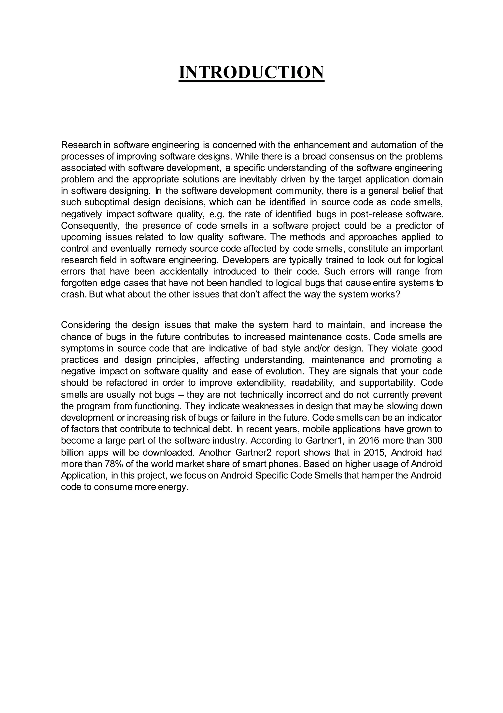 INTRODUCTION
Research in software engineering is concerned with the enhancement and automation of the
processes of improving software designs. While there is a broad consensus on the problems
associated with software development, a specific understanding of the software engineering
problem and the appropriate solutions are inevitably driven by the target application domain
in software designing. In the software development community, there is a general belief that
such suboptimal design decisions, which can be identified in source code as code smells,
negatively impact software quality, e.g. the rate of identified bugs in post-release software.
Consequently, the presence of code smells in a software project could be a predictor of
upcoming issues related to low quality software. The methods and approaches applied to
control and eventually remedy source code affected by code smells, constitute an important
research field in software engineering. Developers are typically trained to look out for logical
errors that have been accidentally introduced to their code. Such errors will range from
forgotten edge cases that have not been handled to logical bugs that cause entire systems to
crash. But what about the other issues that don’t affect the way the system works?
Considering the design issues that make the system hard to maintain, and increase the
chance of bugs in the future contributes to increased maintenance costs. Code smells are
symptoms in source code that are indicative of bad style and/or design. They violate good
practices and design principles, affecting understanding, maintenance and promoting a
negative impact on software quality and ease of evolution. They are signals that your code
should be refactored in order to improve extendibility, readability, and supportability. Code
smells are usually not bugs – they are not technically incorrect and do not currently prevent
the program from functioning. They indicate weaknesses in design that may be slowing down
development or increasing risk of bugs or failure in the future. Code smells can be an indicator
of factors that contribute to technical debt. In recent years, mobile applications have grown to
become a large part of the software industry. According to Gartner1, in 2016 more than 300
billion apps will be downloaded. Another Gartner2 report shows that in 2015, Android had
more than 78% of the world market share of smart phones. Based on higher usage of Android
Application, in this project, we focus on Android Specific Code Smells that hamper the Android
code to consume more energy.
 