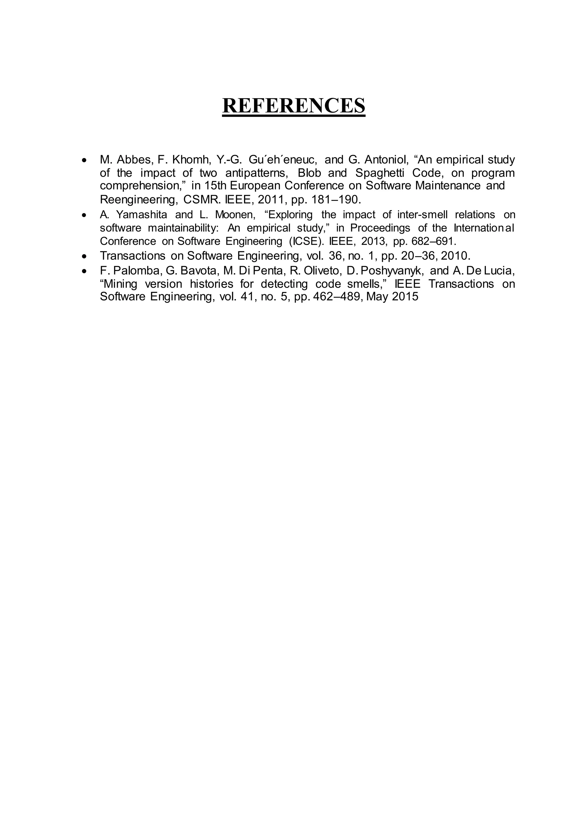 REFERENCES
 M. Abbes, F. Khomh, Y.-G. Gu´eh´eneuc, and G. Antoniol, “An empirical study
of the impact of two antipatterns, Blob and Spaghetti Code, on program
comprehension,” in 15th European Conference on Software Maintenance and
Reengineering, CSMR. IEEE, 2011, pp. 181–190.
 A. Yamashita and L. Moonen, “Exploring the impact of inter-smell relations on
software maintainability: An empirical study,” in Proceedings of the International
Conference on Software Engineering (ICSE). IEEE, 2013, pp. 682–691.
 Transactions on Software Engineering, vol. 36, no. 1, pp. 20–36, 2010.
 F. Palomba, G. Bavota, M. Di Penta, R. Oliveto, D. Poshyvanyk, and A. De Lucia,
“Mining version histories for detecting code smells,” IEEE Transactions on
Software Engineering, vol. 41, no. 5, pp. 462–489, May 2015
 