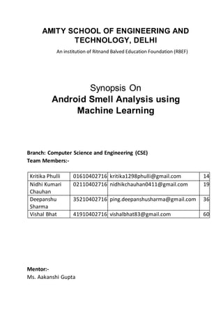 AMITY SCHOOL OF ENGINEERING AND
TECHNOLOGY, DELHI
An institution of Ritnand Balved Education Foundation (RBEF)
Synopsis On
Android Smell Analysis using
Machine Learning
Branch: Computer Science and Engineering (CSE)
Team Members:-
Kritika Phulli 01610402716 kritika1298phulli@gmail.com 14
Nidhi Kumari 02110402716 nidhikchauhan0411@gmail.com 19
Chauhan
Deepanshu 35210402716 ping.deepanshusharma@gmail.com 36
Sharma
Vishal Bhat 41910402716 vishalbhat83@gmail.com 60
Mentor:-
Ms. Aakanshi Gupta
 