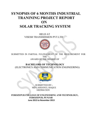 SYNOPSIS OF 6 MONTHS INDUSTRIAL
TRANINING PROJECT REPORT
ON
SOLAR TRACKING SYSTEM
HELD AT
VISESH TRANSMISSION PVT.LTD
SUBMITTED IN PARTIAL FULFILLMENT OF THE REQUIREMENT FOR
THE
AWARD OF THE DEGREE OF
BACHELORS OF TECHNOLOGY
(ELECTRONICS AND COMMUNICATION ENGINEERING)
SUBMITTED BY:-
MD LAHSANUL HAQUE
100290415039
FEROZEPUR COLLEGE OF ENGINEERING AND TECHNOLOGY,
FEROZEPUR, PUNJAB
June 2013 to November 2013
 