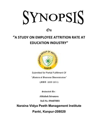 On <br />1639128819537“A STUDY ON EMPLOYEE ATTRITION RATE AT EDUCATION INDUSTRY”<br />Submitted for Partial Fulfillment Of<br />“Masters of Business Administration”<br />(MBA -2009-2011)<br />Submitted By:-<br />Abhishek Srivastava<br />Roll No. 0944070001<br />Naraina Vidya Peeth Management Institute<br />Panki, Kanpur-208020<br />INTRODUCTION<br />In the best of worlds, employees would love their jobs, like their coworkers, work hard for their employers, get paid well for their work, have ample chances for advancement, and flexible schedules so they could attend to personal or family needs when necessary. And never leave. <br />But then there's the real world. And in the real world, employees, do leave, either because they want more money, hate the working conditions, hate their coworkers, want a change, or because their spouse gets a dream job in another state. So, what does all that turnover cost? And what employees are likely to have the highest turnover? Who is likely to stay the longest? <br />Defining Attrition: quot;
A reduction in the number of employees through retirement, resignation or deathquot;
<br />Defining Attrition rate: quot;
the rate of shrinkage in size or numberquot;
<br />Attrition is beginning to significantly affect offshore ROI. Just as businesses faced a scarcity of talented IT resources during the dotcom era, organizations in offshore countries such as India are experiencing similar pains. Skilled employees are hopping from job to job and taking with them the customer knowledge and technical expertise that any company needs. Their salaries are increasing, along with their perks, benefits, and bonuses. <br />Defining the attrition problem<br />Global outsourcing and the astounding amount of foreign direct investment pouring into China, Russia, and India have created tremendous opportunities and competition for talented IT professionals in those countries. The downside of this increased competition is a rising rate of attrition, particularly in India. Fiscal third-quarter 2005 (ended December 2004) results filed by Infosys, Wipro, Satyam, and TCS listed attrition rates between 7.6% and 17.7%. Vendors that we have interviewed place the numbers much higher, at 25%–60%, while an April 2005 BusinessWeek article estimated an attrition rate of 60%, with some India service providers experiencing up to 80% turnover.<br />To put these attrition numbers into perspective, if a company has 100 programmers and an attrition rate of 25%, then 25 of its IT staff will leave each year. Think about the time and money it took to find, interview, hire, train, and coach those 25 people. Now think about losing them and starting the hiring and training processes anew.<br />How do the hiring and training processes break down in terms of total costs in India? The typical time for advertising, interviewing, screening, negotiating, and hiring a new employee is about two weeks. Companies usually allot one week for programmers to become familiar with the new business, two more weeks for technical training, and one last week for customer training. Now imagine a 25% attrition rate and replacing 25 of these programmers each year. Based on a yearly salary of $15,000 for the human resource person and $25,000 for the programmer, it would cost an additional $63,000 annually in acquisition and employee training costs. After considering these figures, it quickly becomes apparent why companies are investing in strategies to prevent attrition.<br />Reasons for attrition<br />It is not easy to find out as to who contributes and who has the control on the attrition of employees. Various studies/survey conducted indicates that every one is contributing to the prevailing attrition. Attrition does not happen for one or two reasons. The way the industry is projected and speed at which the companies are expanding has a major part in attrition. <br />For a moment if we look back, did we plan for the growth of this industry and answer will be no. The readiness in all aspects will ease the problems to some extent. In our country we start the industry and then develop the infrastructure. All the major IT companies have faced these realities. If you look within, the specific reasons for attrition are varied in nature and it is interesting to know why the people change jobs so quickly. Even today, the main reason for changing jobs is for higher salary and better benefits. But in call centers the reasons are many and it is also true that for funny reasons people change jobs. At the same time the attrition cannot be attributed to employees alone.<br />Organizational matters:<br />The employees always assess the management values, work culture, work practices and credibility of the organization. The Indian companies do have difficulties in getting the businesses and retain it for a long time. There are always ups and downs in the business. When there is no focus and in the absence of business plans, non-availability of the campaigns makes people to quickly move out of the organization.<br />Working environment:<br />Working environment is the most important cause of attrition. Employees expect very professional approach and international working environment. They expect very friendly and learning environment. It means bossism; rigid rules and stick approach will not suit the call center. Employees look for freedom, good treatment from the superiors, good encouragement, friendly approach from one and all, and good motivation.<br />RESEARCH METHODOLOGY<br />Research<br />             Research is an academic activity and as such the term should be used in a technical sense. According to Clifford research comprises defining and redefining problem formulating hypothesis or suggested solutions, collecting organizing and evaluating data, making deductions and researching conclusion and at last carefully testing the conclusions to determine whether they fit the formulating hypothesis<br />Need for the study<br />            It is essential to know the impact of recession on the economy to predict the growth of the economy. This study is important to know the level of awareness that people of the society posses on global stimulus. The stimulus efforts taken by the government is also considered for the economic growth, thus its is necessary to conduct this study on global stimulus efforts.<br />Scope of the study<br />            This study has a wide scope in knowing the level of awareness of the people on stimulus and recession. The various efforts taken by the government to overcome the recession period is also studied. This research also elaborates on various effective means or ways of providing stimulus to various sectors.<br />Research design<br />              A descriptive study is undertaken in order to ascertain and be able to describe the characteristics of the variables of interest in a situation.<br />              Descriptive studies are under taken in society to learn about and describe the characteristics of a group of people as for example, the age, education level, general awareness about SIBC etc. Descriptive studies are also undertaken to understand the CSR activity of organization that follow certain common practices.<br />ANALYSIS OF <br />ATTRITION TRENDS<br />4.1 WHAT IS ATTRITION?<br />Attrition has been a major concern for most of the companies in the current competitive scenario. <br />The word Attrition means, a reduction in the number of employees through resignation or separation at the employees will. Retirement, VRS and employee leaving due to end of contract are not considered as attrition.<br /> Attrition rate is the rate of shrinkage in size or number. It is the mathematical representation of the attrition in a particular organization or an institution. <br />Attrition leads to dual loss to an organization:<br />,[object Object]