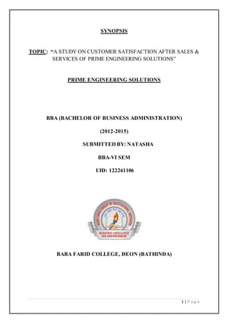 1 | P a g e
SYNOPSIS
TOPIC: “A STUDY ON CUSTOMER SATISFACTION AFTER SALES &
SERVICES OF PRIME ENGINEERING SOLUTIONS”
PRIME ENGINEERING SOLUTIONS
BBA (BACHELOR OF BUSINESS ADMINISTRATION)
(2012-2015)
SUBMITTED BY: NATASHA
BBA-VI SEM
UID: 122261106
BABA FARID COLLEGE, DEON (BATHINDA)
 