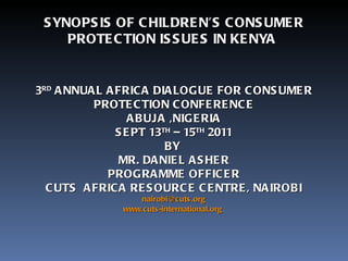 3 RD   ANNUAL AFRICA DIALOGUE FOR CONSUMER PROTECTION CONFERENCE ABUJA ,NIGERIA SEPT 13 TH  – 15 TH  2011 BY  MR. DANIEL ASHER PROGRAMME OFFICER CUTS  AFRICA RESOURCE CENTRE, NAIROBI [email_address] www.cuts-international.org   SYNOPSIS OF CHILDREN’S CONSUMER PROTECTION ISSUES IN KENYA  