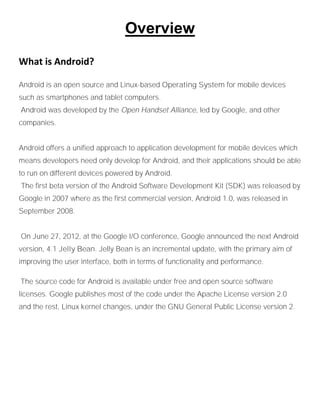 Overview
What is Android?
Android is an open source and Linux-based Operating System for mobile devices
such as smartphones and tablet computers.
Android was developed by the Open Handset Alliance, led by Google, and other
companies.
Android offers a unified approach to application development for mobile devices which
means developers need only develop for Android, and their applications should be able
to run on different devices powered by Android.
The first beta version of the Android Software Development Kit (SDK) was released by
Google in 2007 where as the first commercial version, Android 1.0, was released in
September 2008.
On June 27, 2012, at the Google I/O conference, Google announced the next Android
version, 4.1 Jelly Bean. Jelly Bean is an incremental update, with the primary aim of
improving the user interface, both in terms of functionality and performance.
The source code for Android is available under free and open source software
licenses. Google publishes most of the code under the Apache License version 2.0
and the rest, Linux kernel changes, under the GNU General Public License version 2.
 