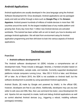 Android Applications
Android applications are usually developed in the Java language using the Android
Software Development Kit. Once developed, Android applications can be packaged
easily and sold out either through a store such as Google Play or the Amazon
Appstore. Android powers hundreds of millions of mobile devices in more than 190
countries around the world. It's the largest installed base of any mobile platform and
growing fast. Every day more than 1 million new Android devices are activated
worldwide. This tutorial has been written with an aim to teach you how to develop and
package Android application. We will start from environment setup for Android
application programming and then drill down to look into various aspects of Android
applications.
Technology used
Front End
 Android software development kit
The Android software development kit (SDK) includes a comprehensive set of
development tools. These include a debugger, libraries, a handset emulator based on
QEMU, documentation, sample code, and tutorials. Currently supported development
platforms include computers running Linux, Mac OS X 10.5.8 or later, and Windows
XP or later. As of March 2015, the SDK is not available on Android itself, but the
software development is possible by using specialized Android applications.
Android Studio, [9] made by Google and powered by IntelliJ, is the official IDE;
however, developers are free to use others. Additionally, developers may use any text
editor to edit Java and XML files, then use command line tools ( Java Development Kit
and Apache Ant are required) to create, build and debug Android applications as well
as control attached Android devices (e.g., triggering a reboot, installing software
package(s) remotely).
 