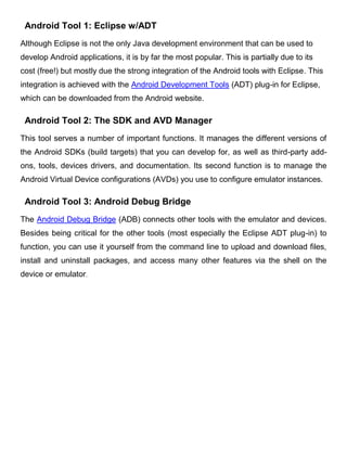 Android Tool 1: Eclipse w/ADT
Although Eclipse is not the only Java development environment that can be used to
develop Android applications, it is by far the most popular. This is partially due to its
cost (free!) but mostly due the strong integration of the Android tools with Eclipse. This
integration is achieved with the Android Development Tools (ADT) plug-in for Eclipse,
which can be downloaded from the Android website.
Android Tool 2: The SDK and AVD Manager
This tool serves a number of important functions. It manages the different versions of
the Android SDKs (build targets) that you can develop for, as well as third-party add-
ons, tools, devices drivers, and documentation. Its second function is to manage the
Android Virtual Device configurations (AVDs) you use to configure emulator instances.
Android Tool 3: Android Debug Bridge
The Android Debug Bridge (ADB) connects other tools with the emulator and devices.
Besides being critical for the other tools (most especially the Eclipse ADT plug-in) to
function, you can use it yourself from the command line to upload and download files,
install and uninstall packages, and access many other features via the shell on the
device or emulator.
 