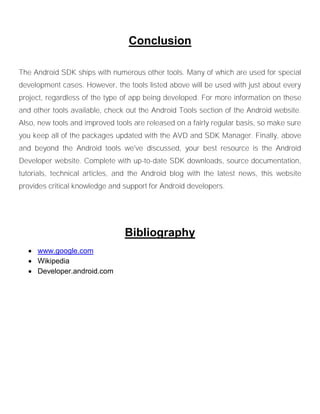 Conclusion
The Android SDK ships with numerous other tools. Many of which are used for special
development cases. However, the tools listed above will be used with just about every
project, regardless of the type of app being developed. For more information on these
and other tools available, check out the Android Tools section of the Android website.
Also, new tools and improved tools are released on a fairly regular basis, so make sure
you keep all of the packages updated with the AVD and SDK Manager. Finally, above
and beyond the Android tools we've discussed, your best resource is the Android
Developer website. Complete with up-to-date SDK downloads, source documentation,
tutorials, technical articles, and the Android blog with the latest news, this website
provides critical knowledge and support for Android developers.
Bibliography
 www.google.com
 Wikipedia
 Developer.android.com
 