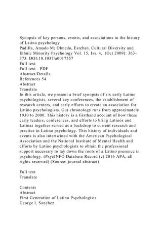 Synopsis of key persons, events, and associations in the history
of Latino psychology
Padilla, Amado M; Olmedo, Esteban. Cultural Diversity and
Ethnic Minority Psychology Vol. 15, Iss. 4, (Oct 2009): 363-
373. DOI:10.1037/a0017557
Full text
Full text - PDF
Abstract/Details
References 54
Abstract
Translate
In this article, we present a brief synopsis of six early Latino
psychologists, several key conferences, the establishment of
research centers, and early efforts to create an association for
Latino psychologists. Our chronology runs from approximately
1930 to 2000. This history is a firsthand account of how these
early leaders, conferences, and efforts to bring Latinos and
Latinas together served as a backdrop to current research and
practice in Latino psychology. This history of individuals and
events is also intertwined with the American Psychological
Association and the National Institute of Mental Health and
efforts by Latino psychologists to obtain the professional
support necessary to lay down the roots of a Latino presence in
psychology. (PsycINFO Database Record (c) 2016 APA, all
rights reserved) (Source: journal abstract)
Full text
Translate
Contents
Abstract
First Generation of Latino Psychologists
George I. Sanchez
 