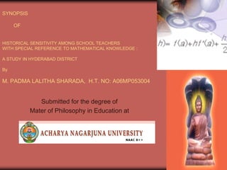 SYNOPSIS
OF

HISTORICAL SENSITIVITY AMONG SCHOOL TEACHERS
WITH SPECIAL REFERENCE TO MATHEMATICAL KNOWLEDGE :
A STUDY IN HYDERABAD DISTRICT
By

M. PADMA LALITHA SHARADA, H.T. NO: A06MP053004

Submitted for the degree of
Mater of Philosophy in Education at

1

 