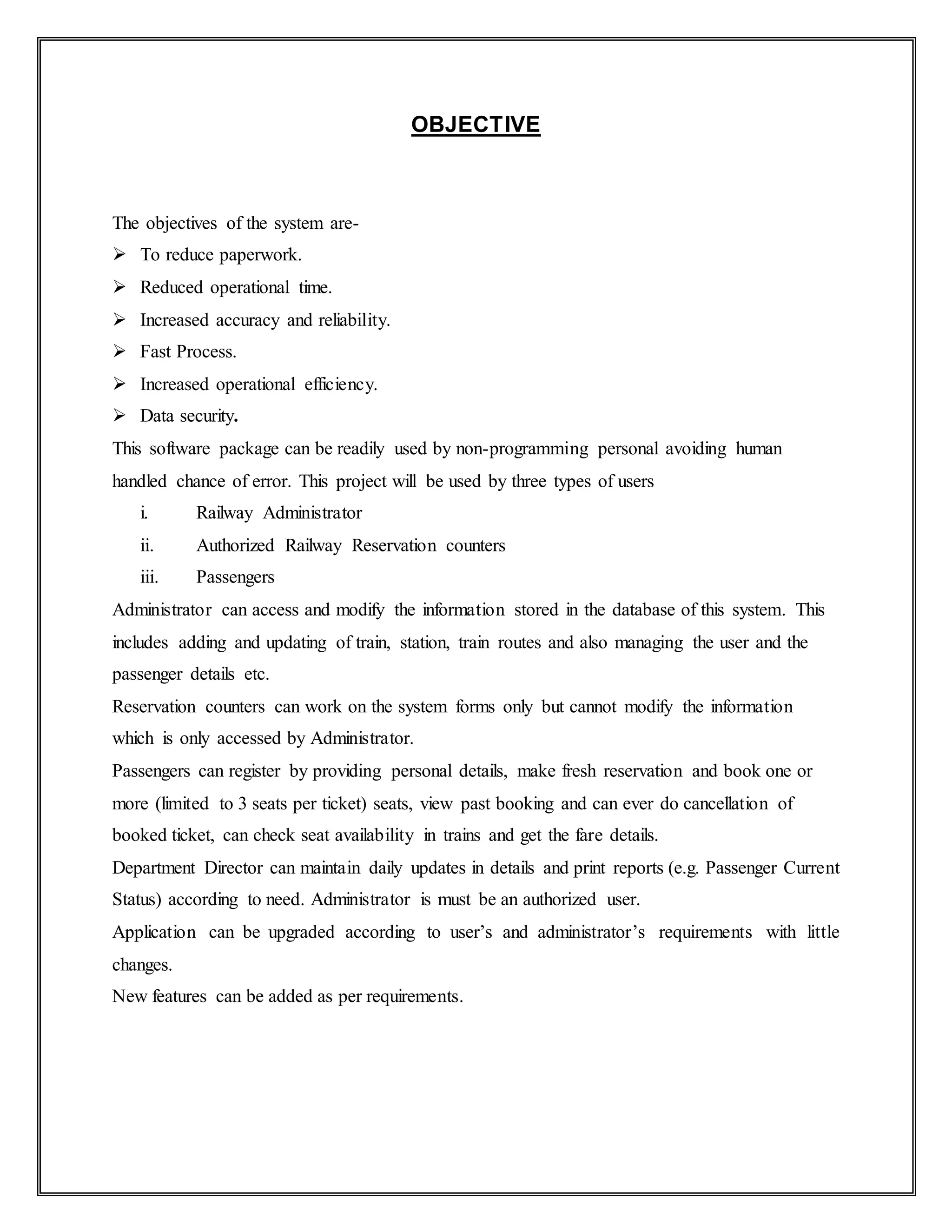 OBJECTIVE
The objectives of the system are-
 To reduce paperwork.
 Reduced operational time.
 Increased accuracy and reliability.
 Fast Process.
 Increased operational efficiency.
 Data security.
This software package can be readily used by non-programming personal avoiding human
handled chance of error. This project will be used by three types of users
i. Railway Administrator
ii. Authorized Railway Reservation counters
iii. Passengers
Administrator can access and modify the information stored in the database of this system. This
includes adding and updating of train, station, train routes and also managing the user and the
passenger details etc.
Reservation counters can work on the system forms only but cannot modify the information
which is only accessed by Administrator.
Passengers can register by providing personal details, make fresh reservation and book one or
more (limited to 3 seats per ticket) seats, view past booking and can ever do cancellation of
booked ticket, can check seat availability in trains and get the fare details.
Department Director can maintain daily updates in details and print reports (e.g. Passenger Current
Status) according to need. Administrator is must be an authorized user.
Application can be upgraded according to user’s and administrator’s requirements with little
changes.
New features can be added as per requirements.
 