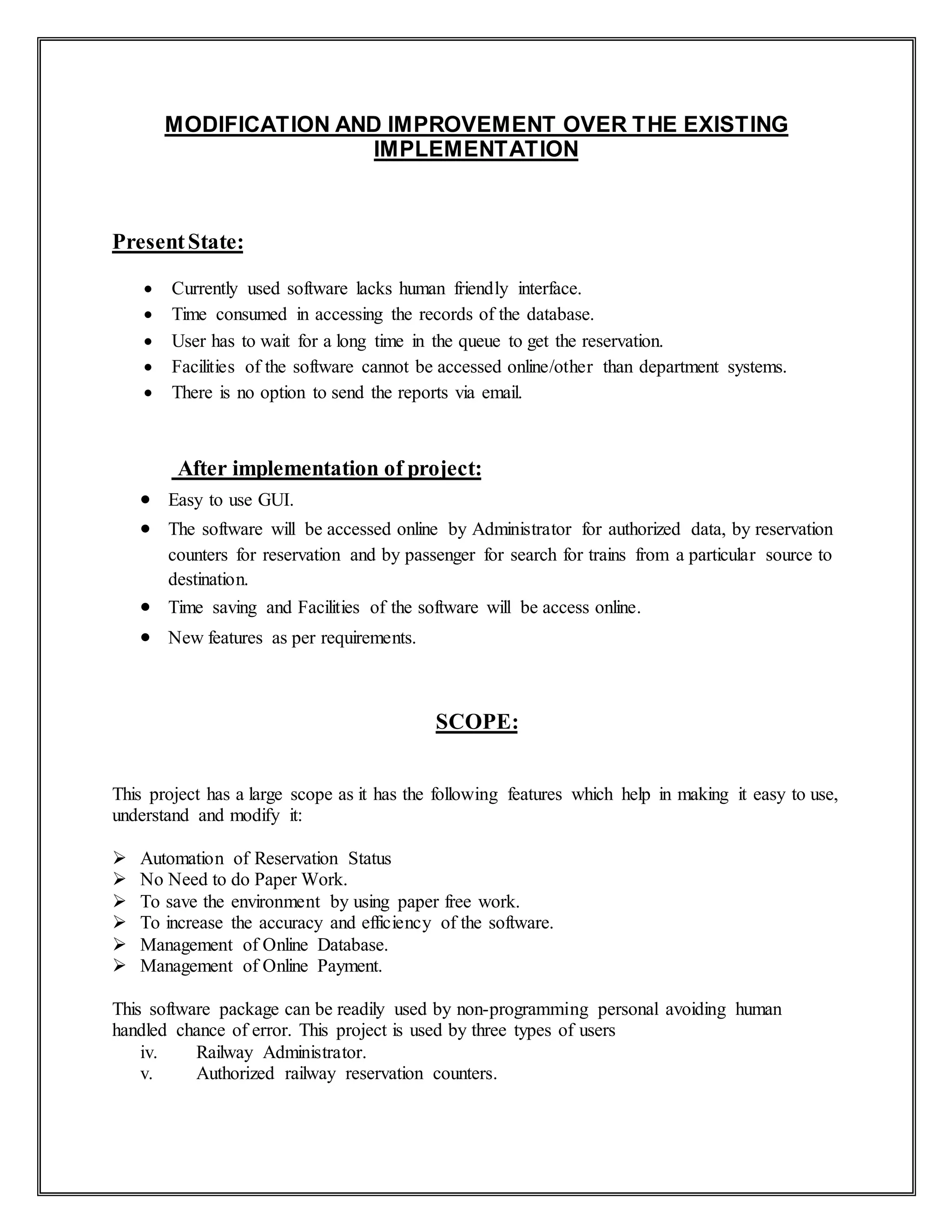 MODIFICATION AND IMPROVEMENT OVER THE EXISTING
IMPLEMENTATION
PresentState:
 Currently used software lacks human friendly interface.
 Time consumed in accessing the records of the database.
 User has to wait for a long time in the queue to get the reservation.
 Facilities of the software cannot be accessed online/other than department systems.
 There is no option to send the reports via email.
After implementation of project:
 Easy to use GUI.
 The software will be accessed online by Administrator for authorized data, by reservation
counters for reservation and by passenger for search for trains from a particular source to
destination.
 Time saving and Facilities of the software will be access online.
 New features as per requirements.
SCOPE:
This project has a large scope as it has the following features which help in making it easy to use,
understand and modify it:
 Automation of Reservation Status
 No Need to do Paper Work.
 To save the environment by using paper free work.
 To increase the accuracy and efficiency of the software.
 Management of Online Database.
 Management of Online Payment.
This software package can be readily used by non-programming personal avoiding human
handled chance of error. This project is used by three types of users
iv. Railway Administrator.
v. Authorized railway reservation counters.
 