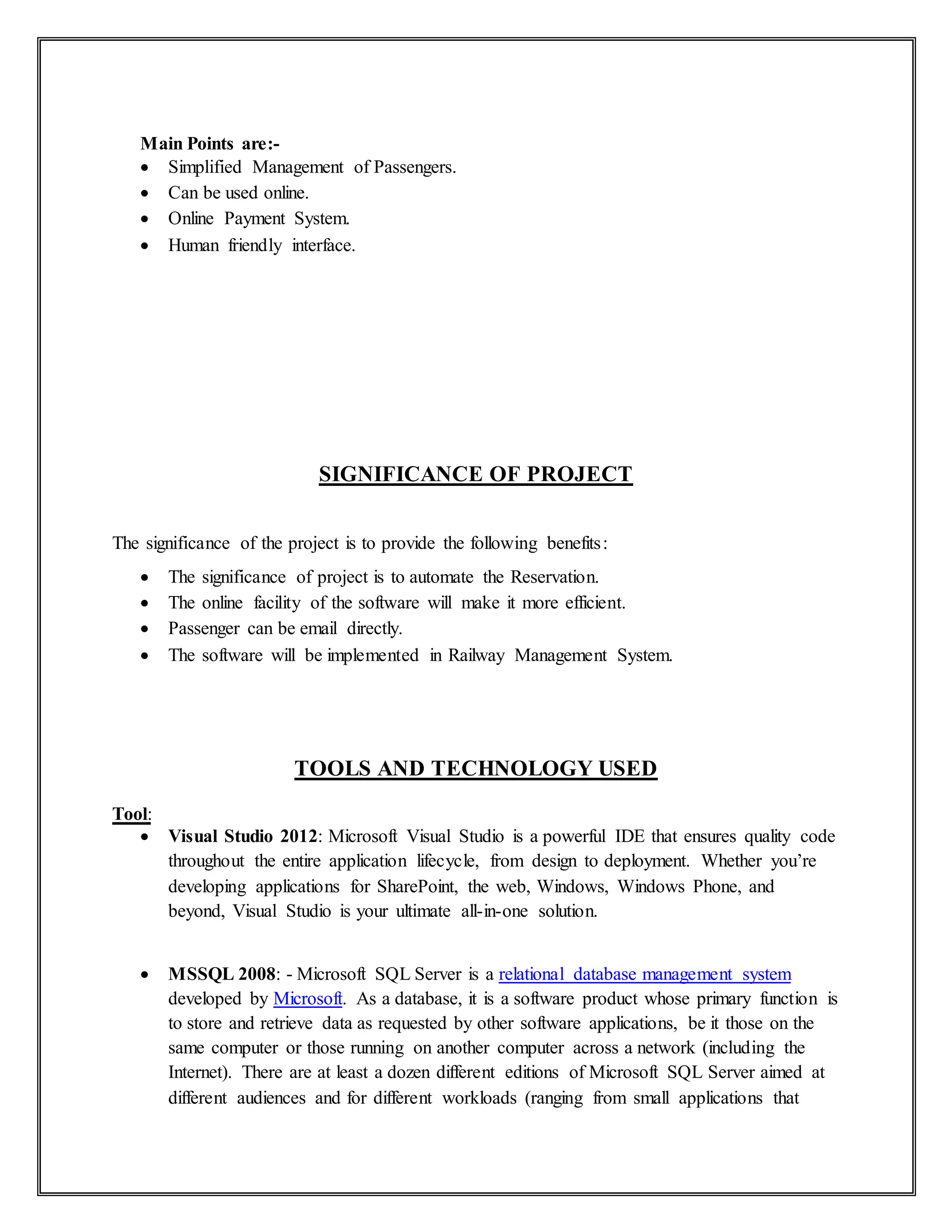 Main Points are:-
 Simplified Management of Passengers.
 Can be used online.
 Online Payment System.
 Human friendly interface.
SIGNIFICANCE OF PROJECT
The significance of the project is to provide the following benefits:
 The significance of project is to automate the Reservation.
 The online facility of the software will make it more efficient.
 Passenger can be email directly.
 The software will be implemented in Railway Management System.
TOOLS AND TECHNOLOGY USED
Tool:
 Visual Studio 2012: Microsoft Visual Studio is a powerful IDE that ensures quality code
throughout the entire application lifecycle, from design to deployment. Whether you’re
developing applications for SharePoint, the web, Windows, Windows Phone, and
beyond, Visual Studio is your ultimate all-in-one solution.
 MSSQL 2008: - Microsoft SQL Server is a relational database management system
developed by Microsoft. As a database, it is a software product whose primary function is
to store and retrieve data as requested by other software applications, be it those on the
same computer or those running on another computer across a network (including the
Internet). There are at least a dozen different editions of Microsoft SQL Server aimed at
different audiences and for different workloads (ranging from small applications that
 