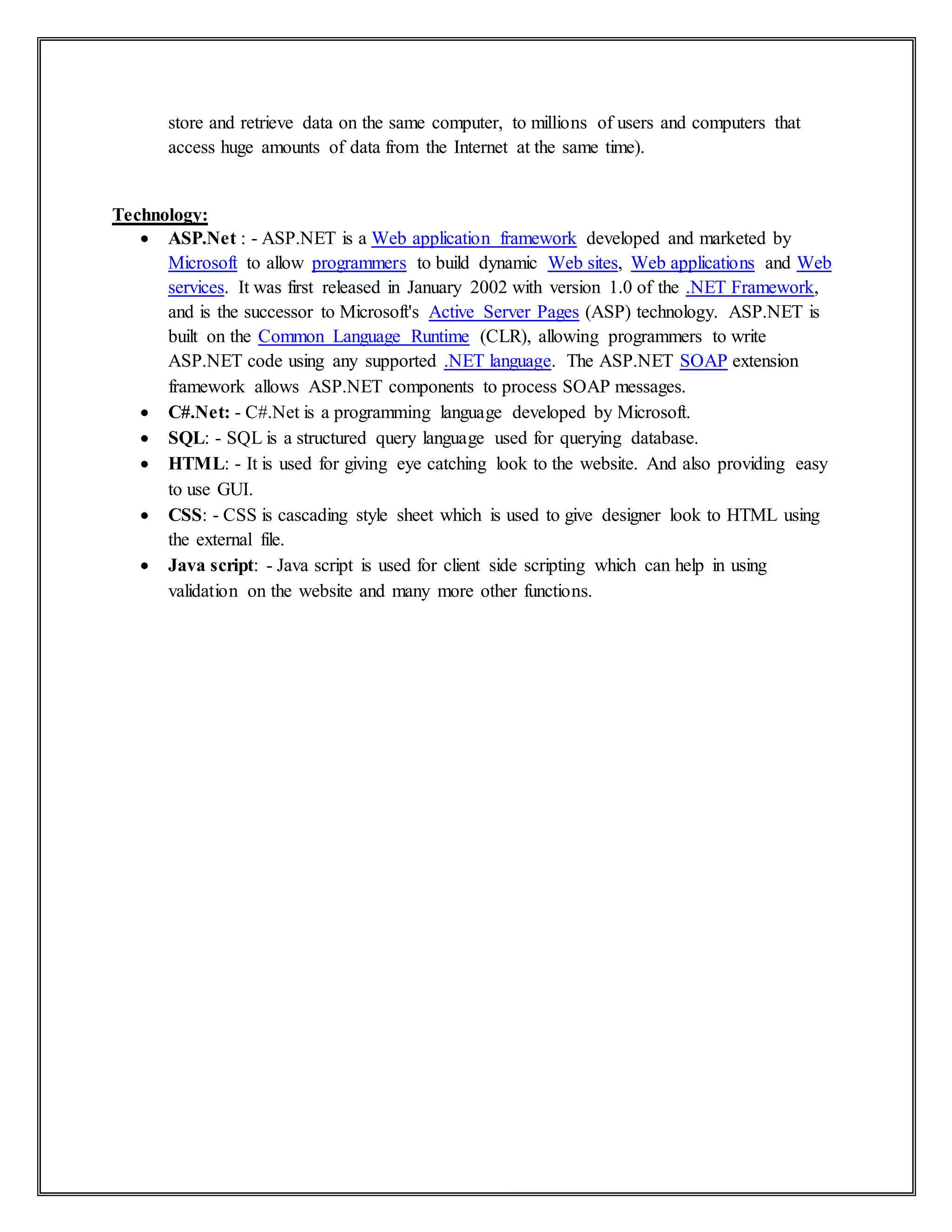 store and retrieve data on the same computer, to millions of users and computers that
access huge amounts of data from the Internet at the same time).
Technology:
 ASP.Net : - ASP.NET is a Web application framework developed and marketed by
Microsoft to allow programmers to build dynamic Web sites, Web applications and Web
services. It was first released in January 2002 with version 1.0 of the .NET Framework,
and is the successor to Microsoft's Active Server Pages (ASP) technology. ASP.NET is
built on the Common Language Runtime (CLR), allowing programmers to write
ASP.NET code using any supported .NET language. The ASP.NET SOAP extension
framework allows ASP.NET components to process SOAP messages.
 C#.Net: - C#.Net is a programming language developed by Microsoft.
 SQL: - SQL is a structured query language used for querying database.
 HTML: - It is used for giving eye catching look to the website. And also providing easy
to use GUI.
 CSS: - CSS is cascading style sheet which is used to give designer look to HTML using
the external file.
 Java script: - Java script is used for client side scripting which can help in using
validation on the website and many more other functions.
 