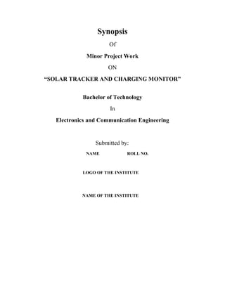 Synopsis
Of
Minor Project Work
ON
“SOLAR TRACKER AND CHARGING MONITOR”
Bachelor of Technology
In
Electronics and Communication Engineering
Submitted by:
NAME ROLL NO.
LOGO OF THE INSTITUTE
NAME OF THE INSTITUTE
 