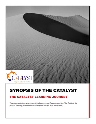 SYNOPSIS OF THE CATALYST
THE CATALYST LEARNING JOURNEY
This document gives a synopsis of the Learning and Development firm, The Catalyst, its
product offerings, the credentials of its team and the work it has done.

 