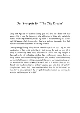Our Synopsis for “The City Dream”


Emily and Pipi are two normal country girls who live on a farm with their
Mother, life is hard for them especially without their father who had died 6
months before .Pipi and Emily have a big dream to move to the city and live the
high life because of all the magazines they have read and also stories from their
mother who used to work there in her early twenties.

One day the opportunity finally arrives for them to go to the city, They ask their
grandmother if they could go to the city just for one day and see how life is
really like in the city. Once there, they realise it’s better than they thought, as
the people in the city walk about minding their own business, women dressed in
pretty dresses, men dresses in big expensive suits, massive beautiful buildings
and most of all the shops selling designer clothes shoes and bags, something any
girl would die for, but soon both girls find it hard to fit and they later on meet
Robert who transforms the two ordinary country girls into, two city girls by
changing their clothes, hair , makeup and showing them the fun side of the city.
This story is an adventure of the two girls living their dream and showing the
beautiful and fun side of “City Life”
 
