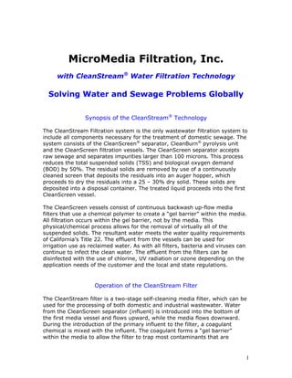MicroMedia Filtration, Inc.
     with CleanStream® Water Filtration Technology

  Solving Water and Sewage Problems Globally


                Synopsis of the CleanStream® Technology

The CleanStream Filtration system is the only wastewater filtration system to
include all components necessary for the treatment of domestic sewage. The
system consists of the CleanScreen® separator, CleanBurn® pyrolysis unit
and the CleanScreen filtration vessels. The CleanScreen separator accepts
raw sewage and separates impurities larger than 100 microns. This process
reduces the total suspended solids (TSS) and biological oxygen demand
(BOD) by 50%. The residual solids are removed by use of a continuously
cleaned screen that deposits the residuals into an auger hopper, which
proceeds to dry the residuals into a 25 – 30% dry solid. These solids are
deposited into a disposal container. The treated liquid proceeds into the first
CleanScreen vessel.

The CleanScreen vessels consist of continuous backwash up-flow media
filters that use a chemical polymer to create a “gel barrier” within the media.
All filtration occurs within the gel barrier, not by the media. This
physical/chemical process allows for the removal of virtually all of the
suspended solids. The resultant water meets the water quality requirements
of California’s Title 22. The effluent from the vessels can be used for
irrigation use as reclaimed water. As with all filters, bacteria and viruses can
continue to infect the clean water. The effluent from the filters can be
disinfected with the use of chlorine, UV radiation or ozone depending on the
application needs of the customer and the local and state regulations.


                    Operation of the CleanStream Filter

The CleanStream filter is a two-stage self-cleaning media filter, which can be
used for the processing of both domestic and industrial wastewater. Water
from the CleanScreen separator (influent) is introduced into the bottom of
the first media vessel and flows upward, while the media flows downward.
During the introduction of the primary influent to the filter, a coagulant
chemical is mixed with the influent. The coagulant forms a “gel barrier”
within the media to allow the filter to trap most contaminants that are


                                                                               1
 