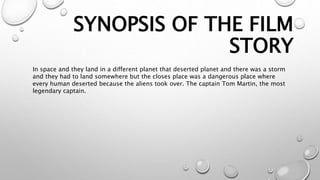 SYNOPSIS OF THE FILM
STORY
In space and they land in a different planet that deserted planet and there was a storm
and they had to land somewhere but the closes place was a dangerous place where
every human deserted because the aliens took over. The captain Tom Martin, the most
legendary captain.
 