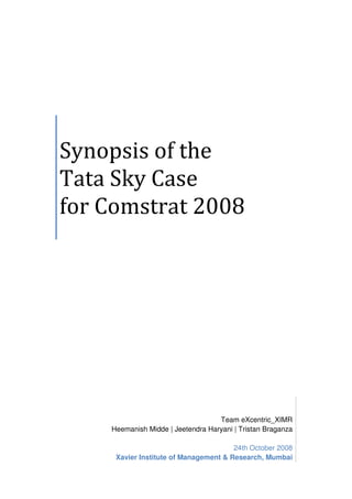 Synopsis of the
Tata Sky Case
for Comstrat 2008
Team eXcentric_XIMR
Heemanish Midde | Jeetendra Haryani | Tristan Braganza
24th October 2008
Xavier Institute of Management & Research, Mumbai
 