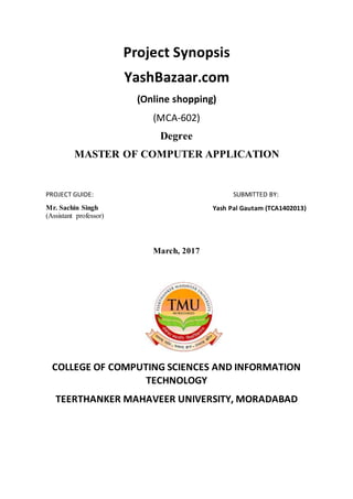 Project Synopsis
YashBazaar.com
(Online shopping)
(MCA-602)
Degree
MASTER OF COMPUTER APPLICATION
PROJECT GUIDE:
Mr. Sachin Singh
(Assistant professor)
SUBMITTED BY:
Yash Pal Gautam (TCA1402013)
March, 2017
COLLEGE OF COMPUTING SCIENCES AND INFORMATION
TECHNOLOGY
TEERTHANKER MAHAVEER UNIVERSITY, MORADABAD
 