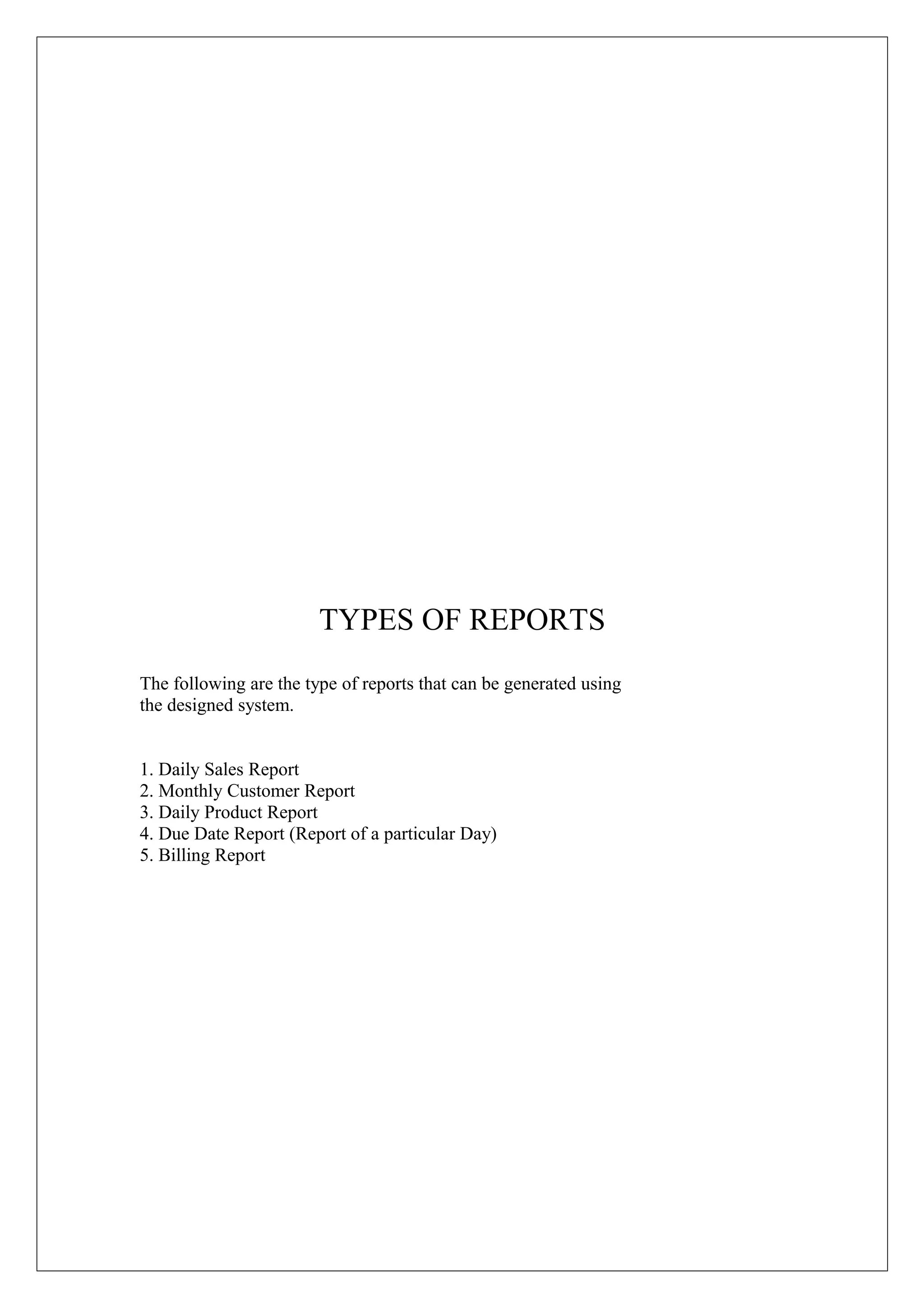 TYPES OF REPORTS
The following are the type of reports that can be generated using
the designed system.
1. Daily Sales Report
2. Monthly Customer Report
3. Daily Product Report
4. Due Date Report (Report of a particular Day)
5. Billing Report

 