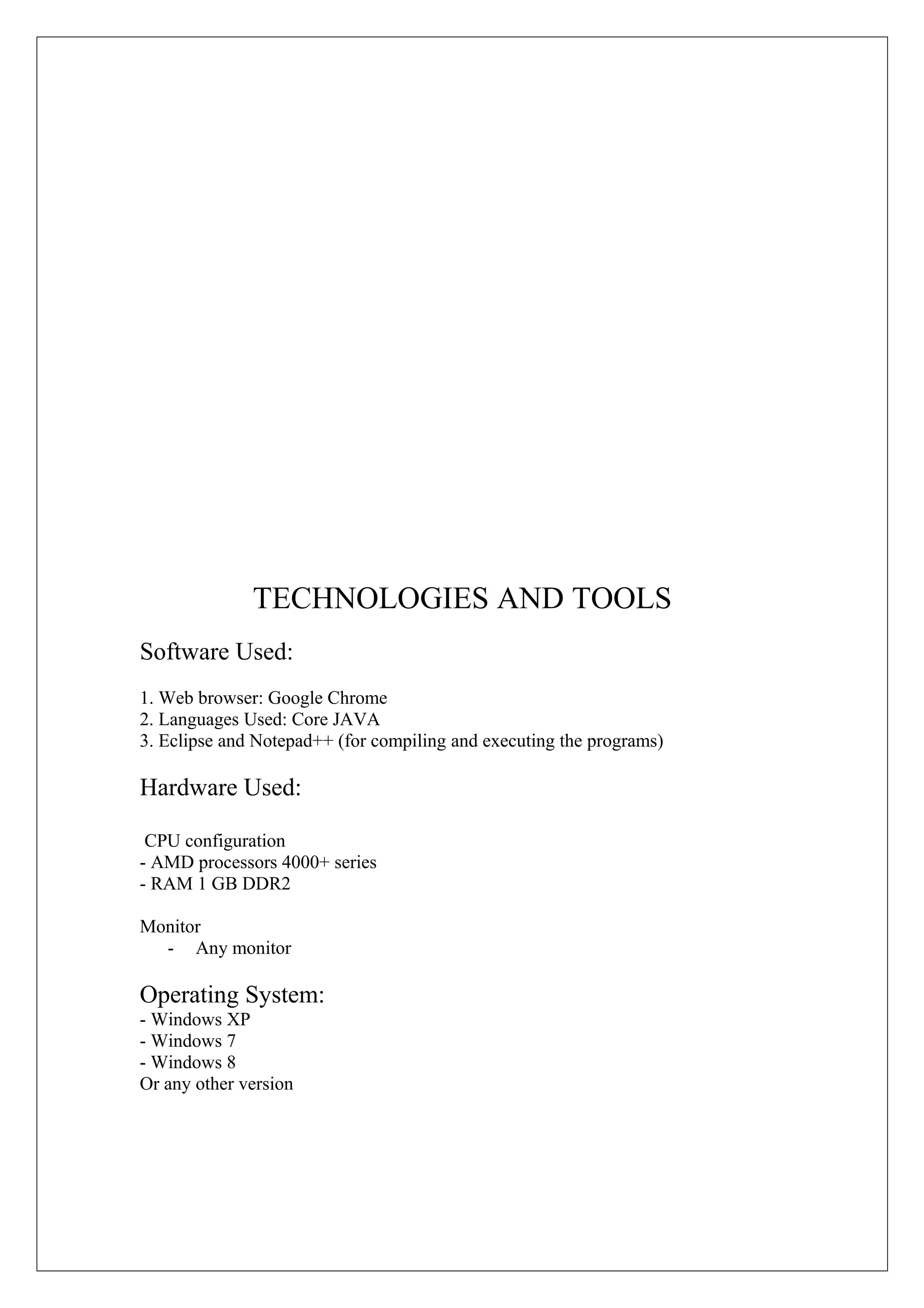 TECHNOLOGIES AND TOOLS
Software Used:
1. Web browser: Google Chrome
2. Languages Used: Core JAVA
3. Eclipse and Notepad++ (for compiling and executing the programs)

Hardware Used:
CPU configuration
- AMD processors 4000+ series
- RAM 1 GB DDR2
Monitor
- Any monitor

Operating System:
- Windows XP
- Windows 7
- Windows 8
Or any other version

 