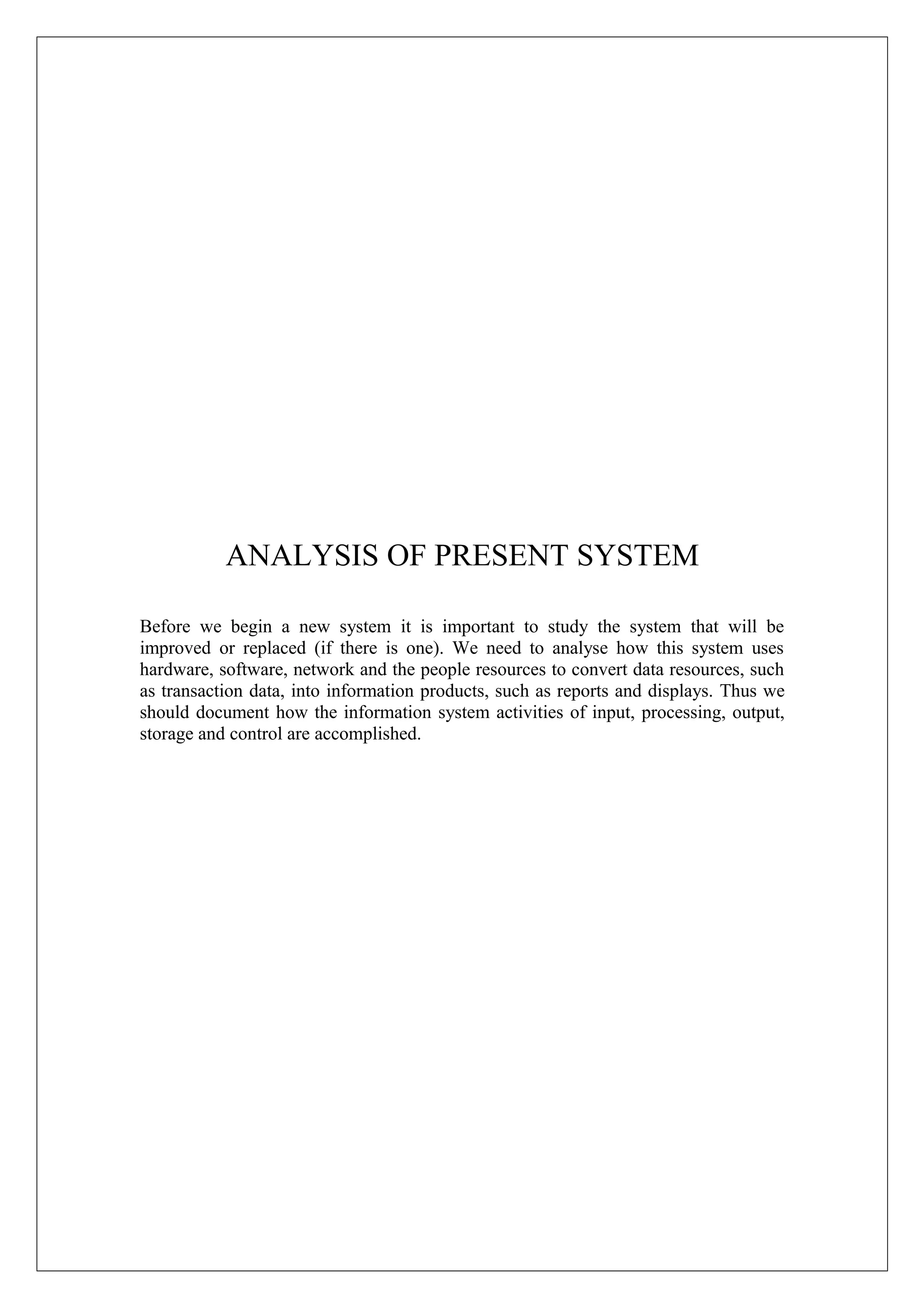 ANALYSIS OF PRESENT SYSTEM
Before we begin a new system it is important to study the system that will be
improved or replaced (if there is one). We need to analyse how this system uses
hardware, software, network and the people resources to convert data resources, such
as transaction data, into information products, such as reports and displays. Thus we
should document how the information system activities of input, processing, output,
storage and control are accomplished.

 
