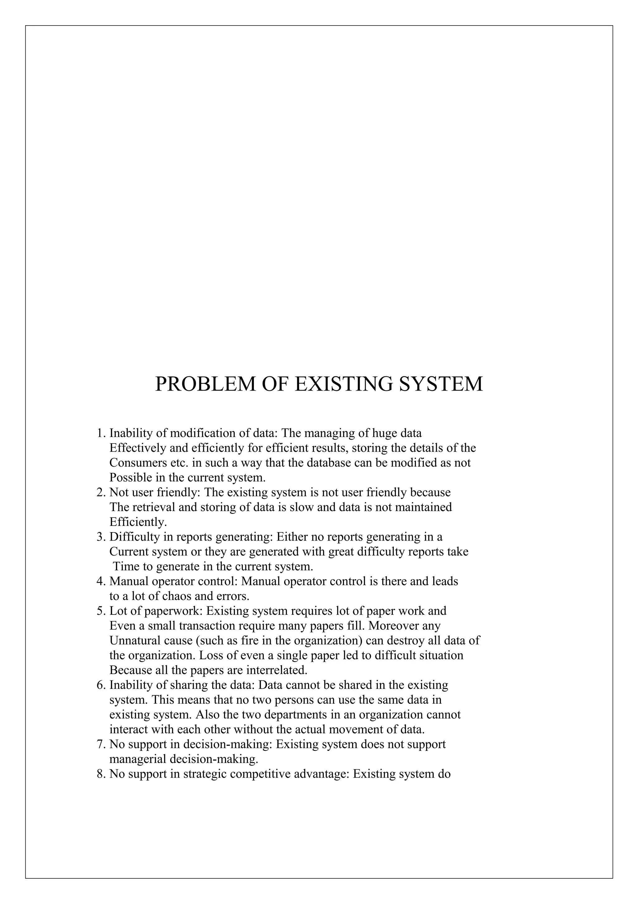 PROBLEM OF EXISTING SYSTEM
1. Inability of modification of data: The managing of huge data
Effectively and efficiently for efficient results, storing the details of the
Consumers etc. in such a way that the database can be modified as not
Possible in the current system.
2. Not user friendly: The existing system is not user friendly because
The retrieval and storing of data is slow and data is not maintained
Efficiently.
3. Difficulty in reports generating: Either no reports generating in a
Current system or they are generated with great difficulty reports take
Time to generate in the current system.
4. Manual operator control: Manual operator control is there and leads
to a lot of chaos and errors.
5. Lot of paperwork: Existing system requires lot of paper work and
Even a small transaction require many papers fill. Moreover any
Unnatural cause (such as fire in the organization) can destroy all data of
the organization. Loss of even a single paper led to difficult situation
Because all the papers are interrelated.
6. Inability of sharing the data: Data cannot be shared in the existing
system. This means that no two persons can use the same data in
existing system. Also the two departments in an organization cannot
interact with each other without the actual movement of data.
7. No support in decision-making: Existing system does not support
managerial decision-making.
8. No support in strategic competitive advantage: Existing system do

 