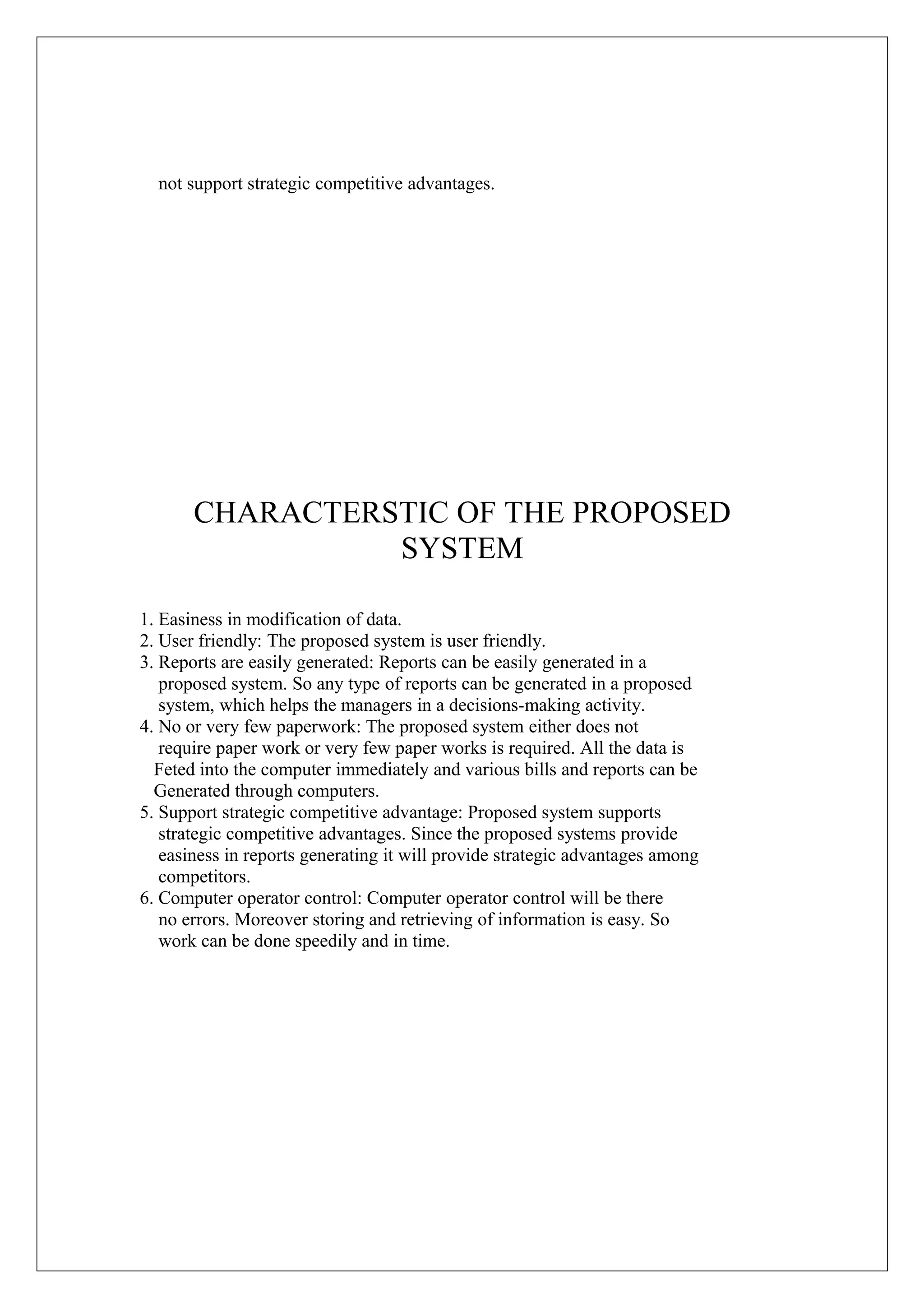 not support strategic competitive advantages.

CHARACTERSTIC OF THE PROPOSED
SYSTEM
1. Easiness in modification of data.
2. User friendly: The proposed system is user friendly.
3. Reports are easily generated: Reports can be easily generated in a
proposed system. So any type of reports can be generated in a proposed
system, which helps the managers in a decisions-making activity.
4. No or very few paperwork: The proposed system either does not
require paper work or very few paper works is required. All the data is
Feted into the computer immediately and various bills and reports can be
Generated through computers.
5. Support strategic competitive advantage: Proposed system supports
strategic competitive advantages. Since the proposed systems provide
easiness in reports generating it will provide strategic advantages among
competitors.
6. Computer operator control: Computer operator control will be there
no errors. Moreover storing and retrieving of information is easy. So
work can be done speedily and in time.

 