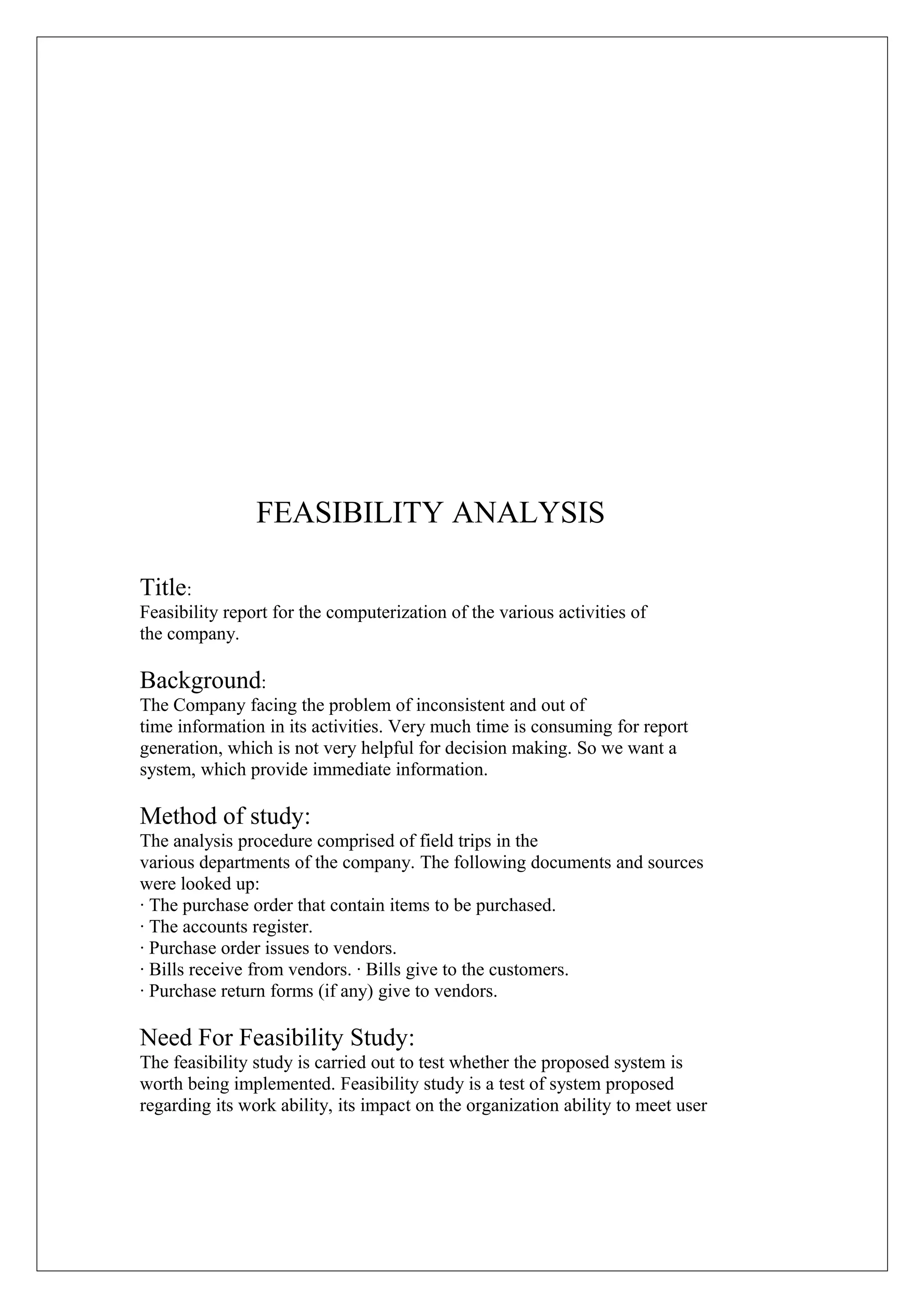 FEASIBILITY ANALYSIS
Title:
Feasibility report for the computerization of the various activities of
the company.

Background:
The Company facing the problem of inconsistent and out of
time information in its activities. Very much time is consuming for report
generation, which is not very helpful for decision making. So we want a
system, which provide immediate information.

Method of study:
The analysis procedure comprised of field trips in the
various departments of the company. The following documents and sources
were looked up:
· The purchase order that contain items to be purchased.
· The accounts register.
· Purchase order issues to vendors.
· Bills receive from vendors. · Bills give to the customers.
· Purchase return forms (if any) give to vendors.

Need For Feasibility Study:
The feasibility study is carried out to test whether the proposed system is
worth being implemented. Feasibility study is a test of system proposed
regarding its work ability, its impact on the organization ability to meet user

 